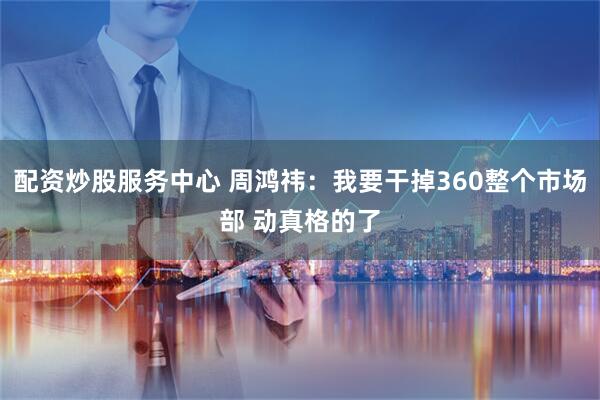 配资炒股服务中心 周鸿祎：我要干掉360整个市场部 动真格的了