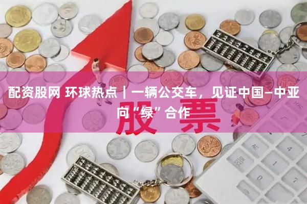 配资股网 环球热点｜一辆公交车，见证中国—中亚向“绿”合作