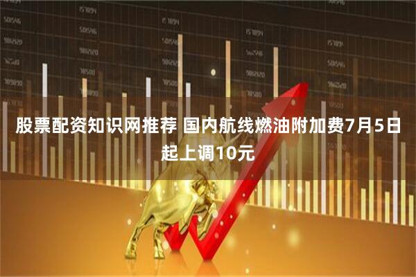 股票配资知识网推荐 国内航线燃油附加费7月5日起上调10元