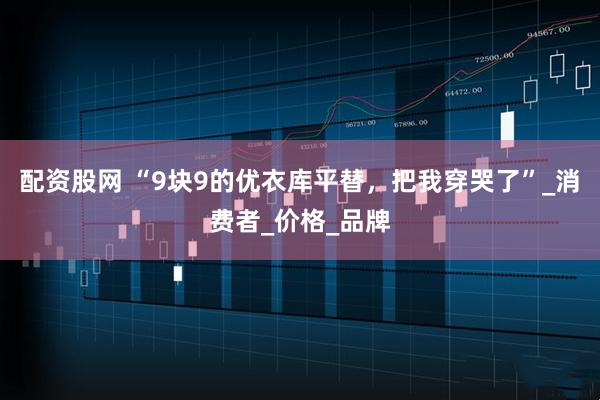 配资股网 “9块9的优衣库平替，把我穿哭了”_消费者_价格_品牌