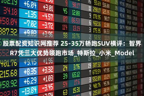 股票配资知识网推荐 25-35万轿跑SUV横评：智界R7凭三大优势领跑市场_特斯拉_小米_Model