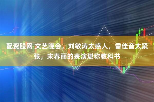 配资股网 文艺晚会，刘敏涛太感人，雷佳音太紧张，宋春丽的表演堪称教科书