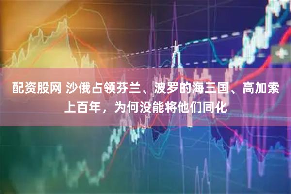 配资股网 沙俄占领芬兰、波罗的海三国、高加索上百年，为何没能将他们同化
