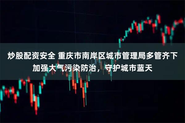炒股配资安全 重庆市南岸区城市管理局多管齐下加强大气污染防治，守护城市蓝天