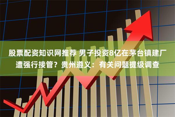 股票配资知识网推荐 男子投资8亿在茅台镇建厂遭强行接管？贵州遵义：有关问题提级调查