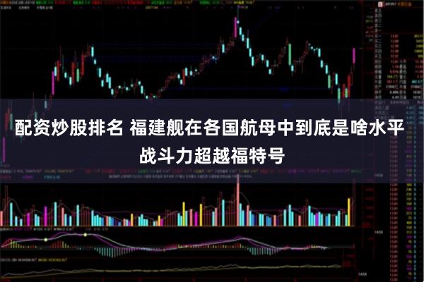 配资炒股排名 福建舰在各国航母中到底是啥水平 战斗力超越福特号