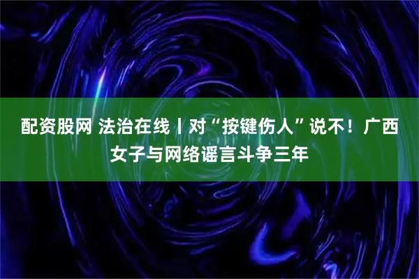 配资股网 法治在线丨对“按键伤人”说不！广西女子与网络谣言斗争三年