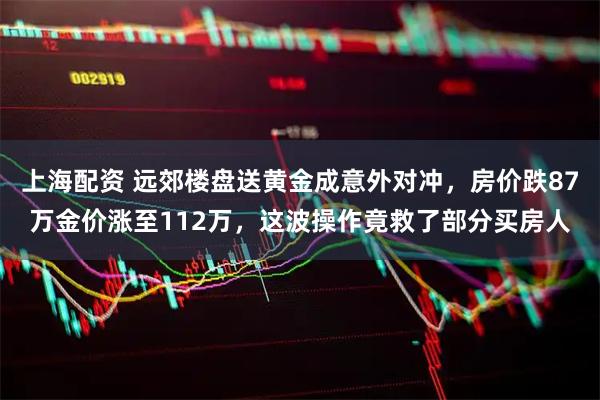上海配资 远郊楼盘送黄金成意外对冲，房价跌87万金价涨至112万，这波操作竟救了部分买房人